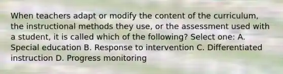 When teachers adapt or modify the content of the curriculum, the instructional methods they use, or the assessment used with a student, it is called which of the following? Select one: A. Special education B. Response to intervention C. Differentiated instruction D. Progress monitoring