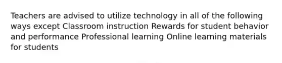 Teachers are advised to utilize technology in all of the following ways except Classroom instruction Rewards for student behavior and performance Professional learning Online learning materials for students