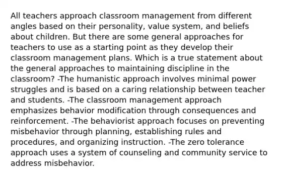 All teachers approach classroom management from different angles based on their personality, value system, and beliefs about children. But there are some general approaches for teachers to use as a starting point as they develop their classroom management plans. Which is a true statement about the general approaches to maintaining discipline in the classroom? -The humanistic approach involves minimal power struggles and is based on a caring relationship between teacher and students. -The classroom management approach emphasizes behavior modification through consequences and reinforcement. -The behaviorist approach focuses on preventing misbehavior through planning, establishing rules and procedures, and organizing instruction. -The zero tolerance approach uses a system of counseling and community service to address misbehavior.