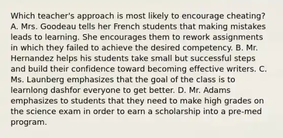 Which​ teacher's approach is most likely to encourage​ cheating? A. Mrs. Goodeau tells her French students that making mistakes leads to learning. She encourages them to rework assignments in which they failed to achieve the desired competency. B. Mr. Hernandez helps his students take small but successful steps and build their confidence toward becoming effective writers. C. Ms. Launberg emphasizes that the goal of the class is to learnlong dashfor everyone to get better. D. Mr. Adams emphasizes to students that they need to make high grades on the science exam in order to earn a scholarship into a​ pre-med program.