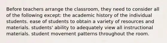 Before teachers arrange the classroom, they need to consider all of the following except: the academic history of the individual students. ease of students to obtain a variety of resources and materials. students' ability to adequately view all instructional materials. student movement patterns throughout the room.