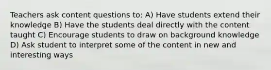 Teachers ask content questions to: A) Have students extend their knowledge B) Have the students deal directly with the content taught C) Encourage students to draw on background knowledge D) Ask student to interpret some of the content in new and interesting ways