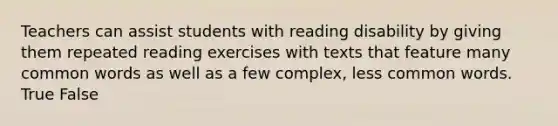 Teachers can assist students with reading disability by giving them repeated reading exercises with texts that feature many common words as well as a few complex, less common words. True False