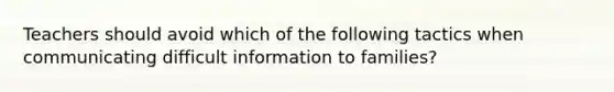 Teachers should avoid which of the following tactics when communicating difficult information to families?