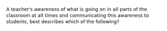 A teacher's awareness of what is going on in all parts of the classroom at all times and communicating this awareness to students, best describes which of the following?