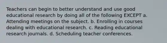 Teachers can begin to better understand and use good educational research by doing all of the following EXCEPT a. Attending meetings on the subject. b. Enrolling in courses dealing with educational research. c. Reading educational research journals. d. Scheduling teacher conferences.