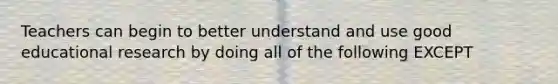 Teachers can begin to better understand and use good educational research by doing all of the following EXCEPT