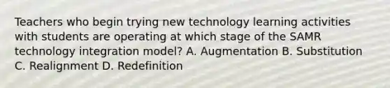 Teachers who begin trying new technology learning activities with students are operating at which stage of the SAMR technology integration model? A. Augmentation B. Substitution C. Realignment D. Redefinition