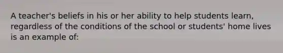 A teacher's beliefs in his or her ability to help students learn, regardless of the conditions of the school or students' home lives is an example of: