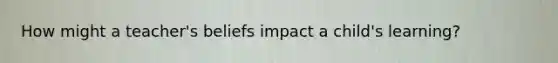How might a teacher's beliefs impact a child's learning?