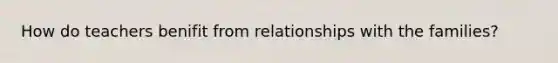 How do teachers benifit from relationships with the families?