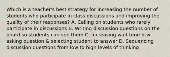 Which is a teacher's best strategy for increasing the number of students who participate in class discussions and improving the quality of their responses? A. Calling on students who rarely participate in discussions B. Writing discussion questions on the board so students can see them C. Increasing wait time btw asking question & selecting student to answer D. Sequencing discussion questions from low to high levels of thinking