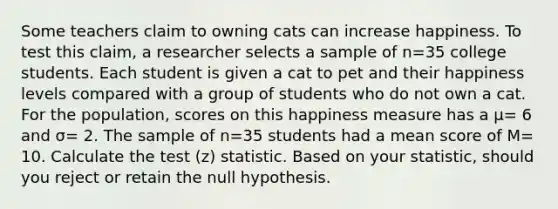 Some teachers claim to owning cats can increase happiness. To test this claim, a researcher selects a sample of n=35 college students. Each student is given a cat to pet and their happiness levels compared with a group of students who do not own a cat. For the population, scores on this happiness measure has a μ= 6 and σ= 2. The sample of n=35 students had a mean score of M= 10. Calculate the test (z) statistic. Based on your statistic, should you reject or retain the null hypothesis.