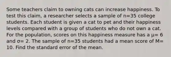 Some teachers claim to owning cats can increase happiness. To test this claim, a researcher selects a sample of n=35 college students. Each student is given a cat to pet and their happiness levels compared with a group of students who do not own a cat. For the population, scores on this happiness measure has a μ= 6 and σ= 2. The sample of n=35 students had a mean score of M= 10. Find the standard error of the mean.