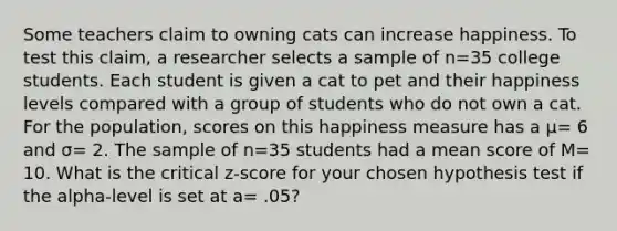 Some teachers claim to owning cats can increase happiness. To test this claim, a researcher selects a sample of n=35 college students. Each student is given a cat to pet and their happiness levels compared with a group of students who do not own a cat. For the population, scores on this happiness measure has a μ= 6 and σ= 2. The sample of n=35 students had a mean score of M= 10. What is the critical z-score for your chosen hypothesis test if the alpha-level is set at a= .05?