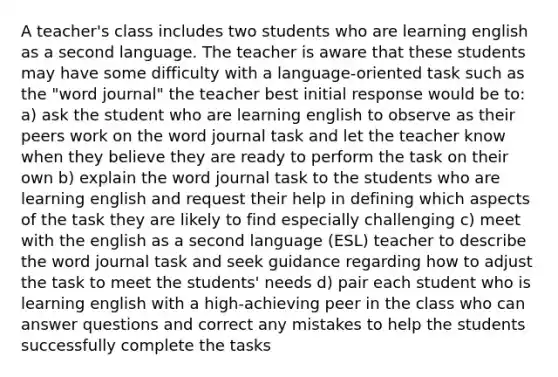 A teacher's class includes two students who are learning english as a second language. The teacher is aware that these students may have some difficulty with a language-oriented task such as the "word journal" the teacher best initial response would be to: a) ask the student who are learning english to observe as their peers work on the word journal task and let the teacher know when they believe they are ready to perform the task on their own b) explain the word journal task to the students who are learning english and request their help in defining which aspects of the task they are likely to find especially challenging c) meet with the english as a second language (ESL) teacher to describe the word journal task and seek guidance regarding how to adjust the task to meet the students' needs d) pair each student who is learning english with a high-achieving peer in the class who can answer questions and correct any mistakes to help the students successfully complete the tasks