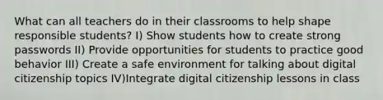 What can all teachers do in their classrooms to help shape responsible students? I) Show students how to create strong passwords II) Provide opportunities for students to practice good behavior III) Create a safe environment for talking about digital citizenship topics IV)Integrate digital citizenship lessons in class