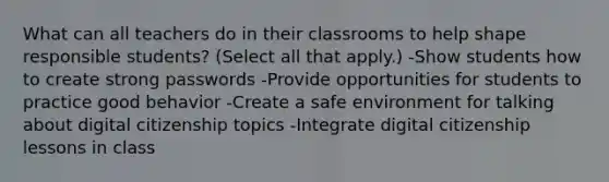 What can all teachers do in their classrooms to help shape responsible students? (Select all that apply.) -Show students how to create strong passwords -Provide opportunities for students to practice good behavior -Create a safe environment for talking about digital citizenship topics -Integrate digital citizenship lessons in class