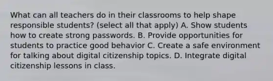 What can all teachers do in their classrooms to help shape responsible students? (select all that apply) A. Show students how to create strong passwords. B. Provide opportunities for students to practice good behavior C. Create a safe environment for talking about digital citizenship topics. D. Integrate digital citizenship lessons in class.