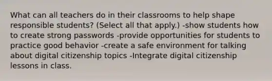 What can all teachers do in their classrooms to help shape responsible students? (Select all that apply.) -show students how to create strong passwords -provide opportunities for students to practice good behavior -create a safe environment for talking about digital citizenship topics -Integrate digital citizenship lessons in class.