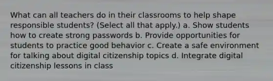 What can all teachers do in their classrooms to help shape responsible students? (Select all that apply.) a. Show students how to create strong passwords b. Provide opportunities for students to practice good behavior c. Create a safe environment for talking about digital citizenship topics d. Integrate digital citizenship lessons in class