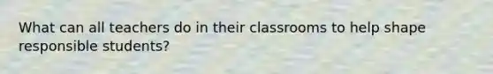 What can all teachers do in their classrooms to help shape responsible students?