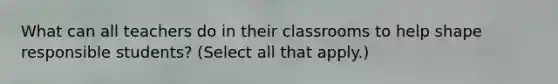 What can all teachers do in their classrooms to help shape responsible students? (Select all that apply.)