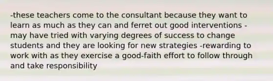 -these teachers come to the consultant because they want to learn as much as they can and ferret out good interventions -may have tried with varying degrees of success to change students and they are looking for new strategies -rewarding to work with as they exercise a good-faith effort to follow through and take responsibility