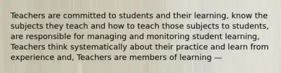 Teachers are committed to students and their learning, know the subjects they teach and how to teach those subjects to students, are responsible for managing and monitoring student learning, Teachers think systematically about their practice and learn from experience and, Teachers are members of learning —