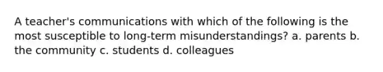 A teacher's communications with which of the following is the most susceptible to long-term misunderstandings? a. parents b. the community c. students d. colleagues