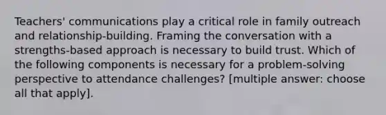 Teachers' communications play a critical role in family outreach and relationship-building. Framing the conversation with a strengths-based approach is necessary to build trust. Which of the following components is necessary for a problem-solving perspective to attendance challenges? [multiple answer: choose all that apply].