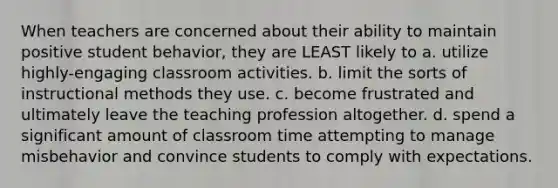 When teachers are concerned about their ability to maintain positive student behavior, they are LEAST likely to a. utilize highly-engaging classroom activities. b. limit the sorts of instructional methods they use. c. become frustrated and ultimately leave the teaching profession altogether. d. spend a significant amount of classroom time attempting to manage misbehavior and convince students to comply with expectations.