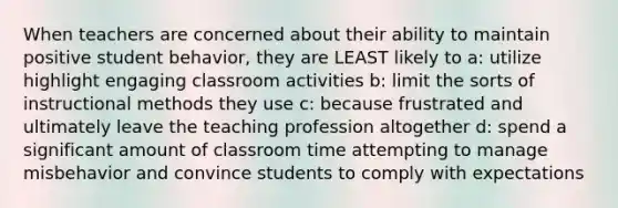 When teachers are concerned about their ability to maintain positive student behavior, they are LEAST likely to a: utilize highlight engaging classroom activities b: limit the sorts of instructional methods they use c: because frustrated and ultimately leave the teaching profession altogether d: spend a significant amount of classroom time attempting to manage misbehavior and convince students to comply with expectations