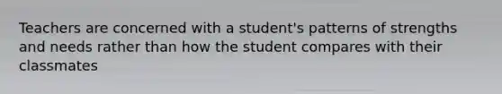 Teachers are concerned with a student's patterns of strengths and needs rather than how the student compares with their classmates