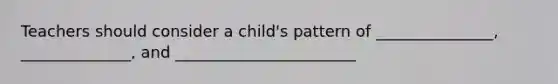 Teachers should consider a child's pattern of _______________, ______________, and _______________________