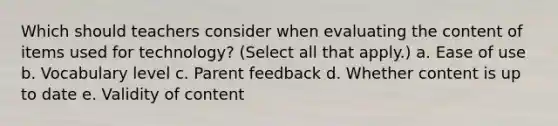 Which should teachers consider when evaluating the content of items used for technology? (Select all that apply.) a. Ease of use b. Vocabulary level c. Parent feedback d. Whether content is up to date e. Validity of content