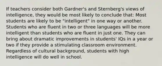 If teachers consider both Gardner's and Sternberg's views of intelligence, they would be most likely to conclude that: Most students are likely to be "intelligent" in one way or another. Students who are fluent in two or three languages will be more intelligent than students who are fluent in just one. They can bring about dramatic improvements in students' IQs in a year or two if they provide a stimulating classroom environment. Regardless of cultural background, students with high intelligence will do well in school.