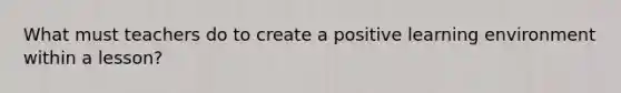 What must teachers do to create a positive learning environment within a lesson?