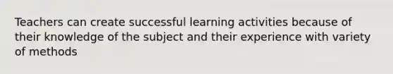 Teachers can create successful learning activities because of their knowledge of the subject and their experience with variety of methods