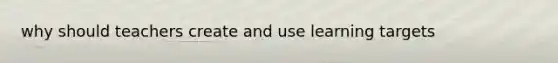 why should teachers create and use learning targets