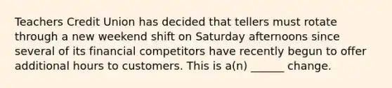 Teachers Credit Union has decided that tellers must rotate through a new weekend shift on Saturday afternoons since several of its financial competitors have recently begun to offer additional hours to customers. This is a(n) ______ change.