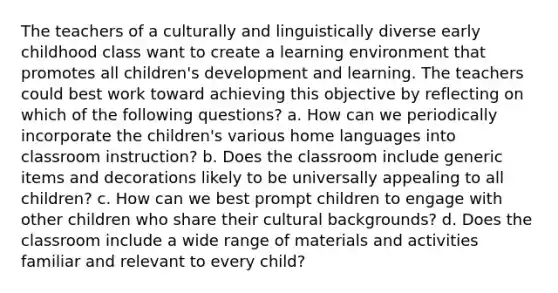 The teachers of a culturally and linguistically diverse early childhood class want to create a learning environment that promotes all children's development and learning. The teachers could best work toward achieving this objective by reflecting on which of the following questions? a. How can we periodically incorporate the children's various home languages into classroom instruction? b. Does the classroom include generic items and decorations likely to be universally appealing to all children? c. How can we best prompt children to engage with other children who share their cultural backgrounds? d. Does the classroom include a wide range of materials and activities familiar and relevant to every child?