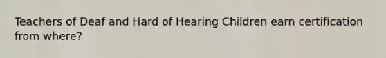 Teachers of Deaf and Hard of Hearing Children earn certification from where?