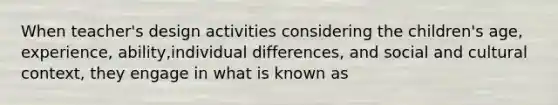 When teacher's design activities considering the children's age, experience, ability,individual differences, and social and cultural context, they engage in what is known as