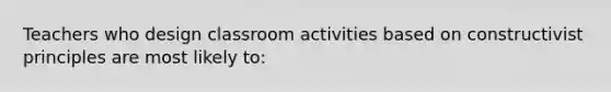 Teachers who design classroom activities based on constructivist principles are most likely​ to: