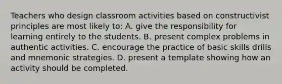 Teachers who design classroom activities based on constructivist principles are most likely​ to: A. give the responsibility for learning entirely to the students. B. present complex problems in authentic activities. C. encourage the practice of basic skills drills and mnemonic strategies. D. present a template showing how an activity should be completed.