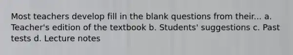 Most teachers develop fill in the blank questions from their... a. Teacher's edition of the textbook b. Students' suggestions c. Past tests d. Lecture notes