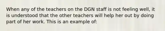 When any of the teachers on the DGN staff is not feeling well, it is understood that the other teachers will help her out by doing part of her work. This is an example of: