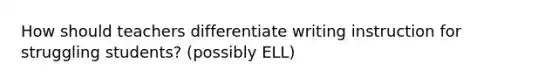 How should teachers differentiate writing instruction for struggling students? (possibly ELL)