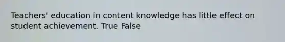 Teachers' education in content knowledge has little effect on student achievement. True False